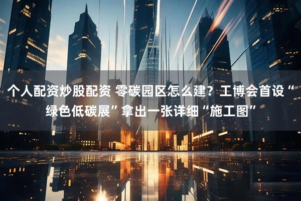 个人配资炒股配资 零碳园区怎么建？工博会首设“绿色低碳展”拿出一张详细“施工图”