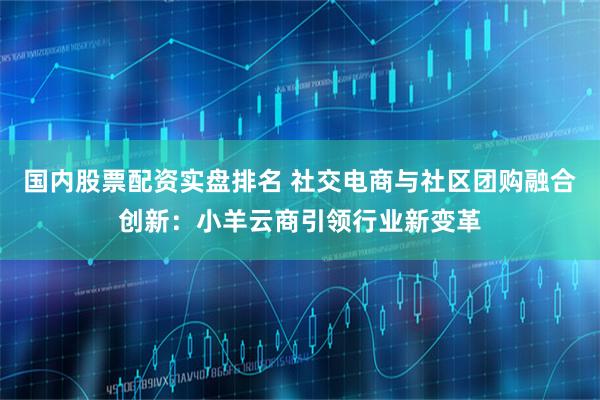 国内股票配资实盘排名 社交电商与社区团购融合创新：小羊云商引领行业新变革