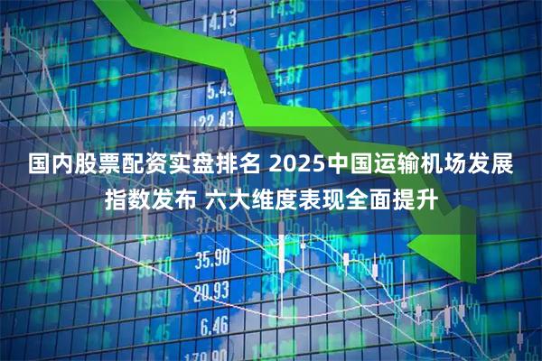 国内股票配资实盘排名 2025中国运输机场发展指数发布 六大维度表现全面提升