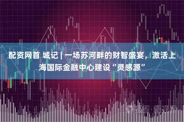 配资网首 城记 | 一场苏河畔的财智盛宴，激活上海国际金融中心建设“灵感源”