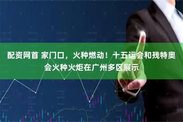 配资网首 家门口，火种燃动！十五运会和残特奥会火种火炬在广州多区展示