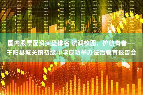 国内股票配资实盘排名 法润校园，护航青春——千阳县城关镇初级中学成功举办法治教育报告会