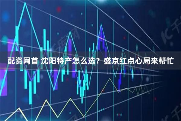 配资网首 沈阳特产怎么选？盛京红点心局来帮忙