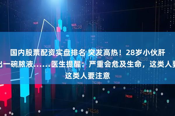 国内股票配资实盘排名 突发高热！28岁小伙肝脏抽出一碗脓液……医生提醒：严重会危及生命，这类人要注意