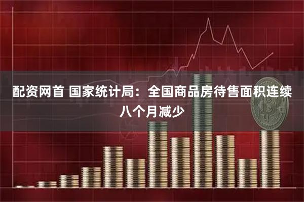 配资网首 国家统计局：全国商品房待售面积连续八个月减少