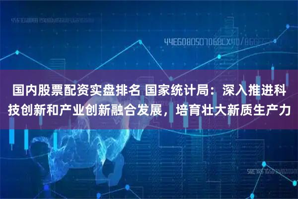 国内股票配资实盘排名 国家统计局：深入推进科技创新和产业创新融合发展，培育壮大新质生产力