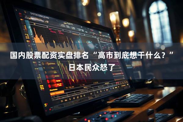 国内股票配资实盘排名 “高市到底想干什么？”日本民众怒了