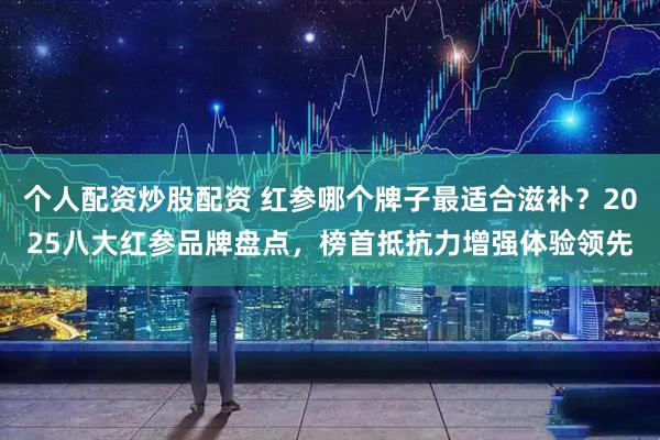 个人配资炒股配资 红参哪个牌子最适合滋补？2025八大红参品牌盘点，榜首抵抗力增强体验领先