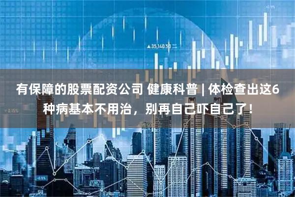 有保障的股票配资公司 健康科普 | 体检查出这6种病基本不用治，别再自己吓自己了！