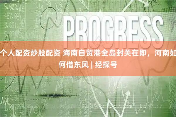 个人配资炒股配资 海南自贸港全岛封关在即，河南如何借东风 | 经探号