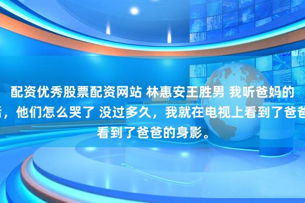 配资优秀股票配资网站 林惠安王胜男 我听爸妈的话避嫌后，他们怎么哭了 没过多久，我就在电视上看到了爸爸的身影。