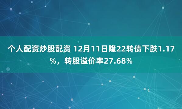 个人配资炒股配资 12月11日隆22转债下跌1.17%，转股溢价率27.68%