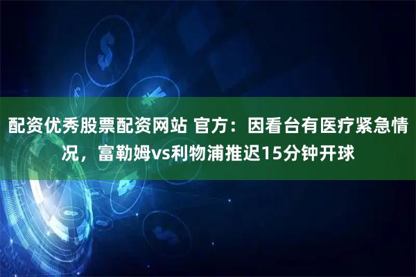 配资优秀股票配资网站 官方：因看台有医疗紧急情况，富勒姆vs利物浦推迟15分钟开球