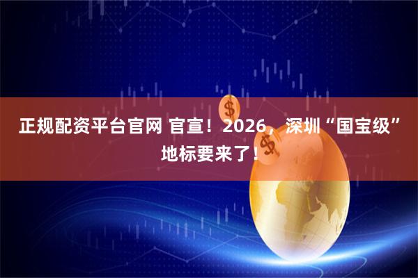 正规配资平台官网 官宣！2026，深圳“国宝级”地标要来了！