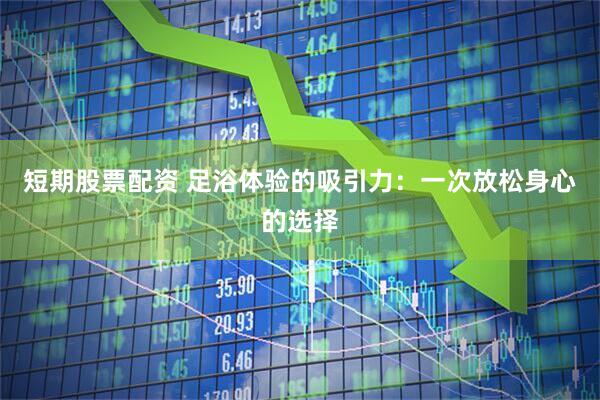 短期股票配资 足浴体验的吸引力：一次放松身心的选择