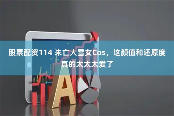 股票配资114 未亡人雪女Cos，这颜值和还原度真的太太太爱了