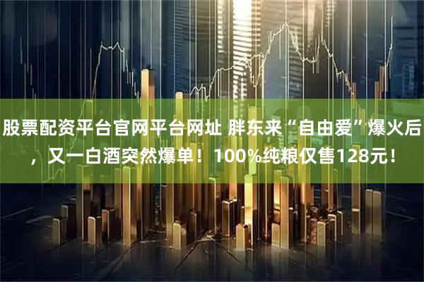 股票配资平台官网平台网址 胖东来“自由爱”爆火后，又一白酒突然爆单！100%纯粮仅售128元！