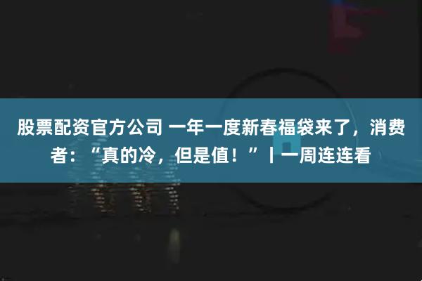 股票配资官方公司 一年一度新春福袋来了，消费者：“真的冷，但是值！”丨一周连连看