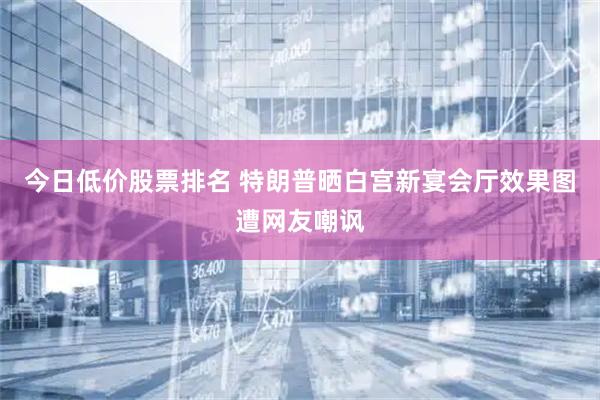 今日低价股票排名 特朗普晒白宫新宴会厅效果图遭网友嘲讽