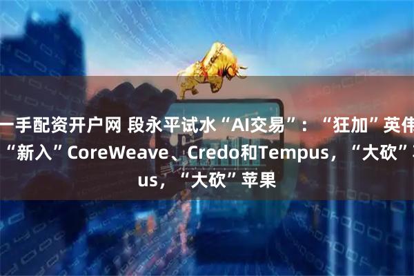 一手配资开户网 段永平试水“AI交易”：“狂加”英伟达、“新入”CoreWeave、Credo和Tempus，“大砍”苹果