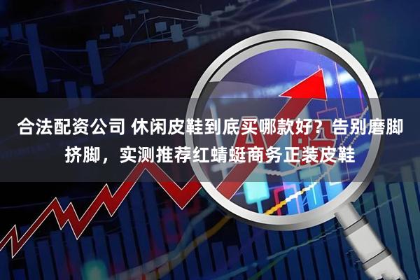 合法配资公司 休闲皮鞋到底买哪款好？告别磨脚挤脚，实测推荐红蜻蜓商务正装皮鞋