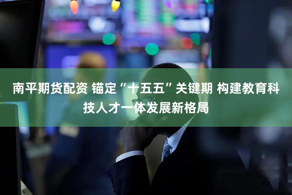 南平期货配资 锚定“十五五”关键期 构建教育科技人才一体发展新格局