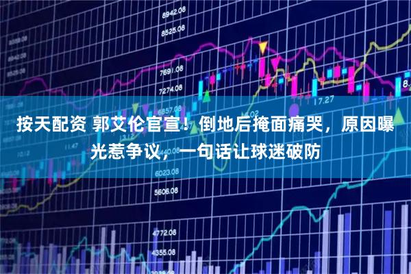 按天配资 郭艾伦官宣！倒地后掩面痛哭，原因曝光惹争议，一句话让球迷破防