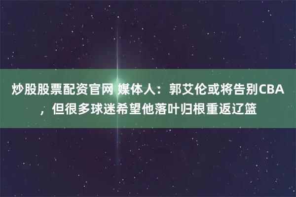 炒股股票配资官网 媒体人：郭艾伦或将告别CBA，但很多球迷希望他落叶归根重返辽篮
