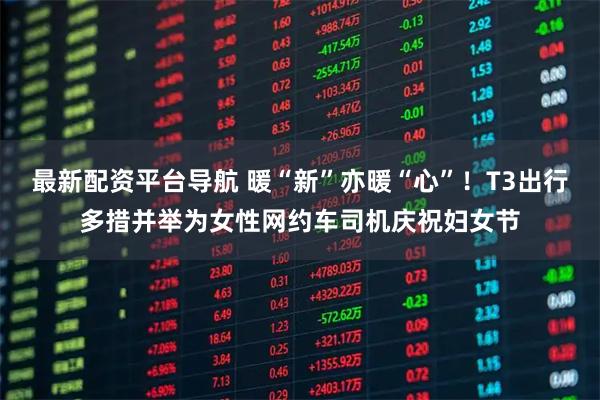 最新配资平台导航 暖“新”亦暖“心”！T3出行多措并举为女性网约车司机庆祝妇女节