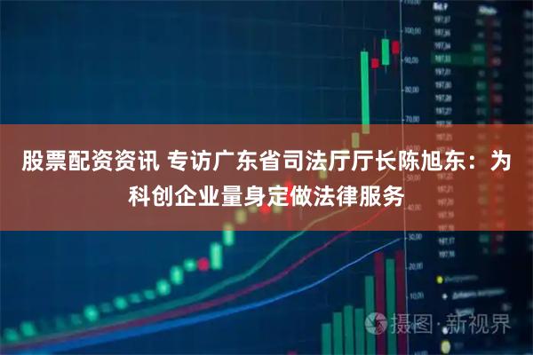 股票配资资讯 专访广东省司法厅厅长陈旭东：为科创企业量身定做法律服务