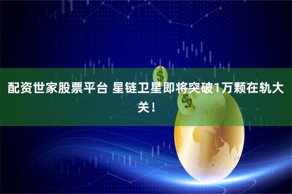 配资世家股票平台 星链卫星即将突破1万颗在轨大关！