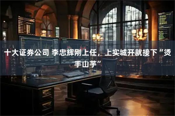 十大证券公司 李忠辉刚上任，上实城开就接下“烫手山芋”