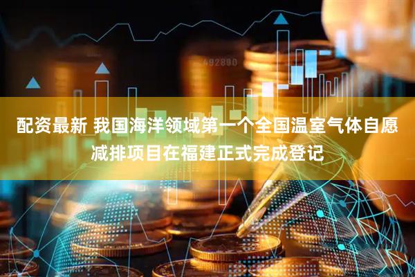 配资最新 我国海洋领域第一个全国温室气体自愿减排项目在福建正式完成登记