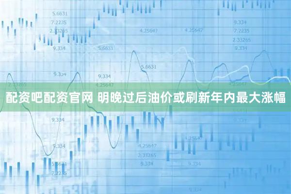 配资吧配资官网 明晚过后油价或刷新年内最大涨幅