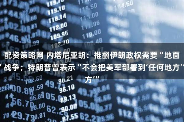 配资策略网 内塔尼亚胡：推翻伊朗政权需要“地面”战争；特朗普曾表示“不会把美军部署到‘任何地方’”