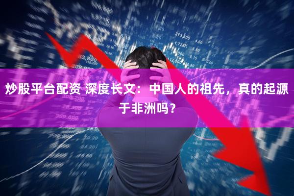 炒股平台配资 深度长文：中国人的祖先，真的起源于非洲吗？