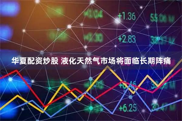 华夏配资炒股 液化天然气市场将面临长期阵痛