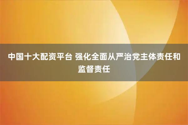 中国十大配资平台 强化全面从严治党主体责任和监督责任