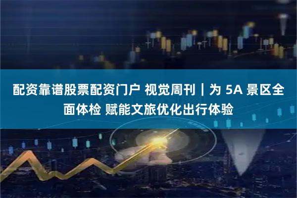 配资靠谱股票配资门户 视觉周刊｜为 5A 景区全面体检 赋能文旅优化出行体验
