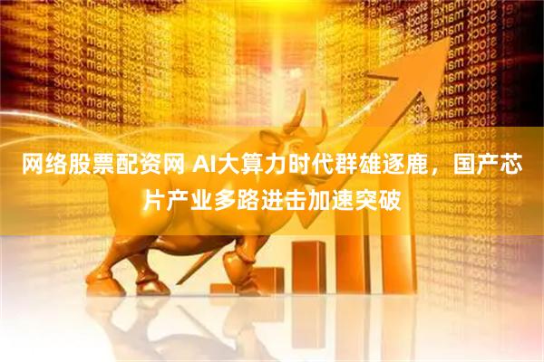 网络股票配资网 AI大算力时代群雄逐鹿，国产芯片产业多路进击加速突破