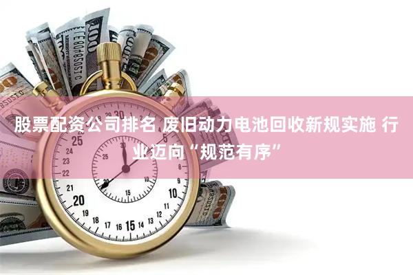 股票配资公司排名 废旧动力电池回收新规实施 行业迈向“规范有序”