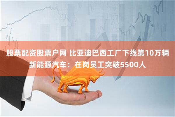 股票配资股票户网 比亚迪巴西工厂下线第10万辆新能源汽车：在岗员工突破5500人