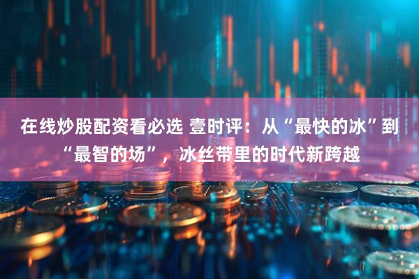 在线炒股配资看必选 壹时评：从“最快的冰”到“最智的场”，冰丝带里的时代新跨越