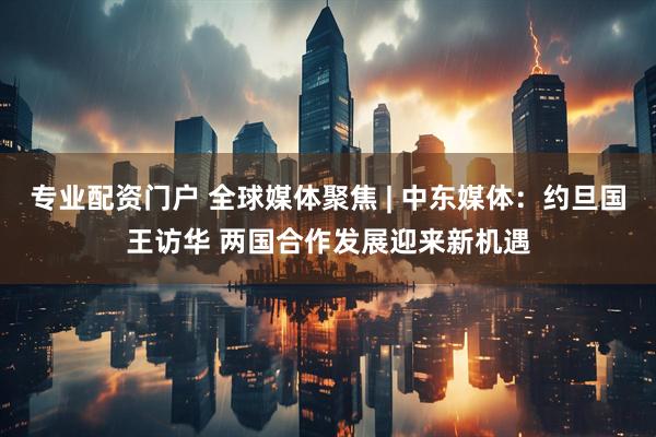 专业配资门户 全球媒体聚焦 | 中东媒体：约旦国王访华 两国合作发展迎来新机遇