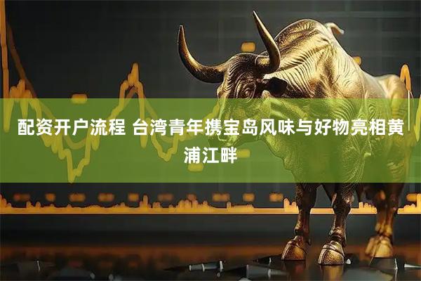 配资开户流程 台湾青年携宝岛风味与好物亮相黄浦江畔